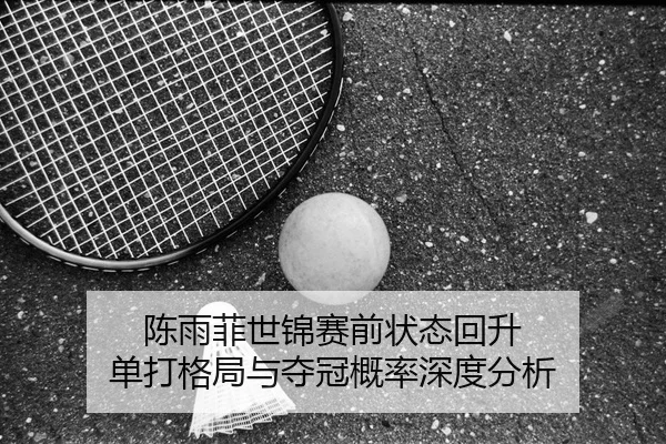 陈雨菲世锦赛前状态回升 单打格局与夺冠概率深度分析 | kaiyun